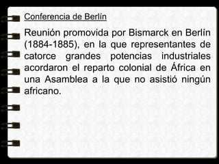 Conferencia de Berlín
Reunión promovida por Bismarck en Berlín
(1884-1885), en la que representantes de
catorce grandes potencias industriales
acordaron el reparto colonial de África en
una Asamblea a la que no asistió ningún
africano.
 
