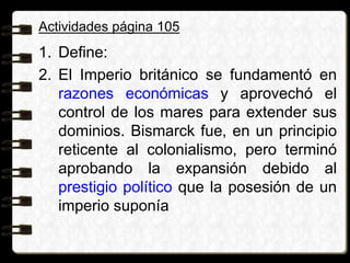 Actividades página 105
1. Define:
2. El Imperio británico se fundamentó en
razones económicas y aprovechó el
control de los mares para extender sus
dominios. Bismarck fue, en un principio
reticente al colonialismo, pero terminó
aprobando la expansión debido al
prestigio político que la posesión de un
imperio suponía
 