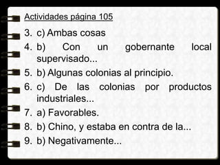 Actividades página 105
3. c) Ambas cosas
4. b) Con un gobernante local
supervisado...
5. b) Algunas colonias al principio.
6. c) De las colonias por productos
industriales...
7. a) Favorables.
8. b) Chino, y estaba en contra de la...
9. b) Negativamente...
 