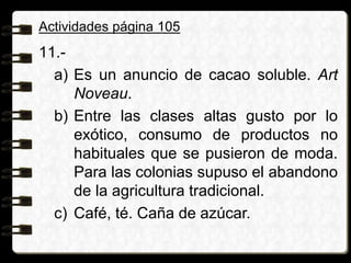 Actividades página 105
11.-
a) Es un anuncio de cacao soluble. Art
Noveau.
b) Entre las clases altas gusto por lo
exótico, consumo de productos no
habituales que se pusieron de moda.
Para las colonias supuso el abandono
de la agricultura tradicional.
c) Café, té. Caña de azúcar.
 