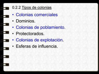 0.2.2 Tipos de colonias
• Colonias comerciales
• Dominios.
• Colonias de poblamiento.
• Protectorados.
• Colonias de explotación.
• Esferas de influencia.
 