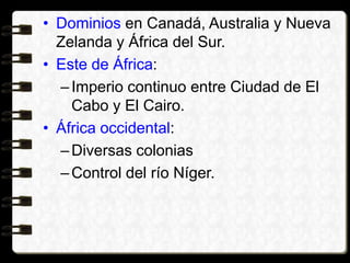• Dominios en Canadá, Australia y Nueva
Zelanda y África del Sur.
• Este de África:
–Imperio continuo entre Ciudad de El
Cabo y El Cairo.
• África occidental:
–Diversas colonias
–Control del río Níger.
 