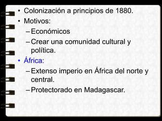 • Colonización a principios de 1880.
• Motivos:
–Económicos
–Crear una comunidad cultural y
política.
• África:
–Extenso imperio en África del norte y
central.
–Protectorado en Madagascar.
 