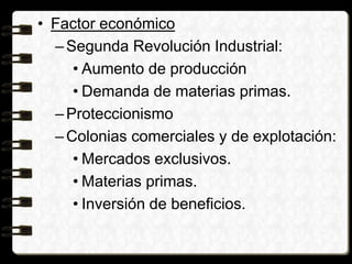 • Factor económico
–Segunda Revolución Industrial:
• Aumento de producción
• Demanda de materias primas.
–Proteccionismo
–Colonias comerciales y de explotación:
• Mercados exclusivos.
• Materias primas.
• Inversión de beneficios.
 