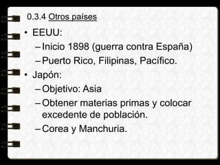 0.3.4 Otros países
• EEUU:
–Inicio 1898 (guerra contra España)
–Puerto Rico, Filipinas, Pacífico.
• Japón:
–Objetivo: Asia
–Obtener materias primas y colocar
excedente de población.
–Corea y Manchuria.
 