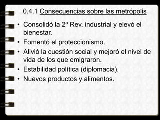 0.4.1 Consecuencias sobre las metrópolis
• Consolidó la 2ª Rev. industrial y elevó el
bienestar.
• Fomentó el proteccionismo.
• Alivió la cuestión social y mejoró el nivel de
vida de los que emigraron.
• Estabilidad política (diplomacia).
• Nuevos productos y alimentos.
 