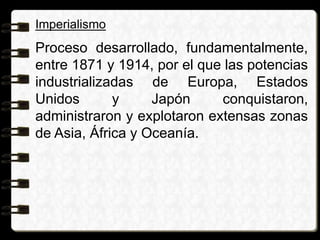 Imperialismo
Proceso desarrollado, fundamentalmente,
entre 1871 y 1914, por el que las potencias
industrializadas de Europa, Estados
Unidos y Japón conquistaron,
administraron y explotaron extensas zonas
de Asia, África y Oceanía.
 