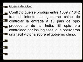 Guerra del Opio
Conflicto que se produjo entre 1839 y 1842
tras el intento del gobierno chino de
controlar la entrada a su país de opio
procedente de la India. El opio era
controlado por los ingleses, que obtuvieron
una fácil victoria sobre el gobierno chino.
 