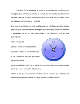 Y también En la naturaleza, el conjunto de señales que percibimos son
analógicos (as) así la luz, el sonido, la energía etc. Son señales que tienen una
variación continua. Incluso la descomposición de la luz en el arco iris vemos como
se realiza de una forma suave y continúa.
Una onda sinusoidal es una señal analógica de una sola frecuencia. Los voltajes
de la voz y del video son señales analógicas que varían de acuerdo con el sonido
o variaciones de la luz que corresponden a la información que se está
transmitiendo.
Como por ejemplo
La Voz a través de líneas telefónica
Los Datos a través de líneas telefónicas
Y las Transmisión de datos por ondas
electromagnéticas.
La vecina Gabriela le dijo Por su puesto hay muchísimo más ejemplos pero estas
son lo que vemos en nuestra vida cotidiana.
Pedrito le dijo guao Sra. Gabriela nosotros usamos casi todo esos medios y no
sabía que eran señales analógicas, ¿y las Señales digitales que son?
 