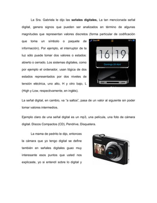 La Sra. Gabriela le dijo las señales digitales, La tan mencionada señal
digital, genera signos que pueden ser analizados en término de algunas
magnitudes que representan valores discretos (forma particular de codificación
que toma un símbolo o paquete de
información). Por ejemplo, el interruptor de la
luz sólo puede tomar dos valores o estados:
abierto o cerrado. Los sistemas digitales, como
por ejemplo el ordenador, usan lógica de dos
estados representados por dos niveles de
tensión eléctrica, uno alto, H y otro bajo, L
(High y Low, respectivamente, en inglés).
La señal digital, en cambio, va “a saltos”, pasa de un valor al siguiente sin poder
tomar valores intermedios.
Ejemplo claro de una señal digital es un mp3, una película, una foto de cámara
digital. Discos Compactos (CD), Pendrive, Disquetera.
La mama de pedrito le dijo, entonces
la cámara que yo tengo digital se define
también en señales digitales guao muy
interesante esos puntos que usted nos
explicaste, yo si entendí sobre lo digital y
 