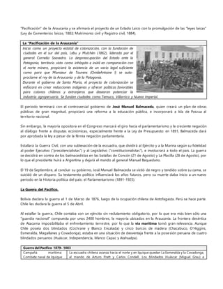 “Pacificación” de la Araucanía y se afirmará el proyecto de un Estado Laico con la promulgación de las “leyes laicas”
(Ley de Cementerios laicos, 1883; Matrimonio civil y Registro civil, 1884).
La “Pacificación de la Araucanía”
Inicia como un proyecto estatal de colonización, con la fundación de
ciudades en el sur del país, Lebu y Mulchén (1862), liderada por el
general Cornelio Saavedra. La despreocupación del Estado ante la
Patagonia, territorio visto como inhóspito e inútil en comparación con
el norte minero, propiciará la existencia de un vacío legal suficiente
como para que Monsieur de Tourens (OreileAntoine I) se auto-
proclame el rey de la Araucanía y de la Patagonia.
Durante el gobierno de Santa María, el proyecto de colonización se
enfocará en crear reducciones indígenas y ofrecer políticas favorables
para colonos chilenos y extranjeros que desearan potenciar la
industria agropecuaria. Se fundan ciudades como Temuco, Villarrica y Nueva Imperial.
El periodo terminará con el controversial gobierno de José Manuel Balmaceda, quien creará un plan de obras
públicas de gran magnitud, propiciará una reforma a la educación pública, e incorporará a Isla de Pascua al
territorio nacional.
Sin embargo, la mayoría opositora en el Congreso marcará el giro hacia el parlamentarismo y la creciente negación
al diálogo frente a disputas económicas, especialmente frente a la Ley de Presupuesto: en 1891, Balmaceda dará
por aprobada la ley a pesar de la férrea negación parlamentaria.
Estallará la Guerra Civil, con una sublevación de la escuadra, que dividirá al Ejército y a la Marina según su fidelidad
al poder Ejecutivo (“presidencialistas”) y al Legislativo (“constitucionalistas”), e involucrará a todo el país. La guerra
se decidirá en contra de los balmacedistas en las batallas de Concón (21 de Agosto) y La Placilla (28 de Agosto), por
lo que el presidente huirá a Argentina y dejará el mando al general Manuel Baquedano.
El 19 de Septiembre, al concluir su gobierno, José Manuel Balmaceda se vistió de negro y tendido sobre su cama, se
suicidó de un disparo. Su testamento político influenciará los años futuros, pero su muerte daba inicio a un nuevo
periodo en la Historia política del país: el Parlamentarismo (1891-1925).
La Guerra del Pacífico.
Bolivia declara la guerra el 1 de Marzo de 1876, luego de la ocupación chilena de Antofagasta. Perú se hace parte.
Chile les declara la guerra el 5 de Abril.
Al estallar la guerra, Chile contaba con un ejército sin reclutamiento obligatorio, por lo que era más bien sólo una
“guardia nacional” compuesta por unos 2400 hombres, la mayoría ubicados en la Araucanía. La frontera desértica
de Atacama imposibilitaba el enfrentamiento terrestre, por lo que la vía marítima tomó gran relevancia. Aunque
Chile poseía dos blindados (Cochrane y Blanco Encalada) y cinco barcos de madera (Chacabuco, O’Higgins,
Esmeralda, Magallanes y Covadonga), estaba en una situación de desventaja frente a la posesión peruana de cuatro
blindados peruanos (Huáscar, Independencia, Manco Capac y Atahualpa).
Guerra del Pacífico 1879- 1883
Campaña marítima:
Combate naval de Iquique
La escuadra chilena avanza hacia el norte y en Iquique quedan La Esmeralda y la Covadonga,
al mando de Arturo Pratt y Carlos Condell. Los blindados Huáscar (Miguel Grau) e
 