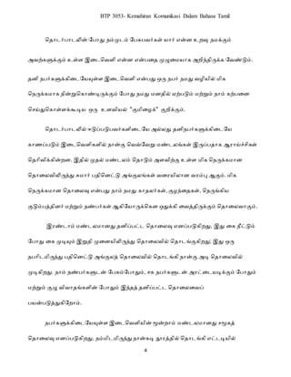 4
BTP 3053- Kemahiran Komunikasi Dalam Bahasa Tamil
ப ரைர்ெரைலின் றெரது நம்முைம் றெசுெவர்கள் யரர் என் உ வு நமக்கும்
அவற்களுக்கும் உள்ள இடைபவளி என் என்ெட முழுடமயரக அ ிந் ிருக்க றவண்டும்.
தனி நபர்களுக்கிடையேயுள்ள இடைவெளி என்பது ஒரு நபர் நமது ெழிேில் மிக
வநருக்கமாக நின்றுவகாண்டிருக்கும் யபாது நமது மனதில் ஏற்படும் மற்றும் நாம் கற்படன
வெய்துவகாள்ளக்கூடிே ஒரு உளெிேல் "குமிடழக்" குறிக்கும்.
வதாைர்பாைலில் ஈடுப்படுபெர்களிடையே அல்லது தனிநபர்களுக்கிடையே
காணப்படும் இடைவெளிகளில் நான்கு வெவ்யெறு மண்ைலங்கள் இருப்பதாக ஆராய்ச்ெிகள்
வதாிெிக்கின்றன. இதில் முதல் மண்ைலம் வதாடும் அளெிற்கு உள்ள மிக வநருக்கமான
வதாடலெிலிருந்து சுமார் பதிவனட்டு அங்குலங்கள் ெடரேிலான ெரம்பு ஆகும். மிக
வநருக்கமான வதாடலவு என்பது நாம் நமது காதலர்கள், குழந்டதகள், வநருங்கிே
குடும்பத்தினர் மற்றும் நண்பர்கள் ஆகியோருக்வகன ஒதுக்கி டெத்திருக்கும் வதாடலொகும்.
இரண்ைாம் மண்ைலமானது தனிப்பட்ை வதாடலவு எனப்படுகிறது, இது டக நீட்டும்
யபாது டக முடியும் இறுதி முடனேிலிருந்து வதாடலெில் வதாைங்குகிறது; இது ஒரு
நபாிைமிருந்து பதிவனட்டு அங்குலத் வதாடலெில் வதாைங்கி நான்கு அடி வதாடலெில்
முடிகிறது. நாம் நண்பர்களுைன் யபசும்யபாதும், ெக நபர்களுைன் அரட்டைேடிக்கும் யபாதும்
மற்றும் குழு ெிொதங்களின் யபாதும் இந்தத் தனிப்பட்ை வதாடலடெப்
பேன்படுத்துகியறாம்.
நபர்களுக்கிடையேயுள்ள இடைவெளிேின் மூன்றாம் மண்ைலமானது ெமூகத்
வதாடலவு எனப்படுகிறது, நம்மிைமிருந்து நான்கடி தூரத்தில் வதாைங்கி எட்ைடிேில்
 