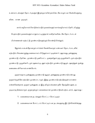 6
BTP 3053- Kemahiran Komunikasi Dalam Bahasa Tamil
உட யரைல்களும் ப ரைர்புகளும் இருக்குமரயின் நம்மிடைறய எழும் ெல றகள்விகளுக்கு
விடை கரண முடியும்.
வரய் வழியரகக் பகரடுக்கப்ெடும் கவல்களும் வரய்வழியரகப் ெி ரிைமிருந்து
பெ ப்ெடும் கவல்களும் மரறுப்ெட்டிருந் ரல் ம ி ர்களிடைறய ப ரைர்ெரைல்
ெி ச்சட கள் ஏற்ெட்டு மு ண்ெரடுகளுக்குக் பகரண்டு பசல்லும்.
யேம்ஸ் எ.வ்.ஸ்யதானரும் ொர்ல்ஸ் வென்வகலரும் என்பெர் வதாைர்பாைலில்
ஏற்படும் ெிக்கடல ஐந்து ெடகோகப் பிாித்துக் காட்டியுள்ளார். அதாெது, தன்னுறவு
முரண்பாடு, பிறாிடை முரண்பாடு, தனிப்பட்ை முடறேிலும் ஒரு குழுெினாிைமும் ஏற்படும்
முரண்பாடு, குழுெினாிைமும் அடமப்புைனும் ஏற்படும் முரண்பாடு ஆகும். அெற்றுள் மூன்று
ெடகடே ெிாிொகக் காண்யபாம்.
முதலாெதாக, தன்னுறவு முரண்பாடு ஆகும். தன்னுறவு முரண்பாடு என்பது
ஒருெர்க்குள்யள ஏற்படும் முரண்பாைாகும். இந்த முரண்பாடு ஏற்படுெதன் காரணம்
என்னவென்றால், ஒருெர் தன்னுடைே இரு ெிருப்பங்கடள ஒயர யநரத்தில் அடைே
முடிோத நிடலோகும். ஒருெருக்குப் பலெடகோன முரண்பாடுகள் ஏற்பைலாம். அதாெது :
1. ெலவடகயர ைங்கலும் றெரட்ைர றெரட்டியும்
2. ெலவடகயர றெரட்ைரப் றெரட்டிப் ெல ைங்களுக்கு இட்டுச்பசல்கின் து
 