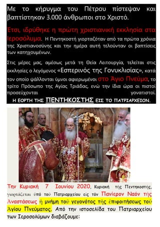 Με το κήρυγμα του Πέτρου πίστεψαν και
βαπτίστηκαν 3.000 άνθρωποι στο Χριστό.
Έτσι, ιδρύθηκε η πρώτη χριστιανική εκκλησία στα
Ιεροσόλυμα. Η Πεντηκοστή γιορταζόταν από τα πρώτα χρόνια
της Χριστιανοσύνης και την ημέρα αυτή τελούνταν οι βαπτίσεις
των κατηχουμένων.
Στις μέρες μας, αμέσως μετά τη Θεία Λειτουργία, τελείται στις
εκκλησίες ο λεγόμενος «Εσπερινός της Γονυκλισίας», κατά
τον οποίο ψάλλονται ύμνοι αφιερωμένοι στο Άγιο Πνεύμα, το
τρίτο Πρόσωπο της Αγίας Τριάδας, ενώ την ίδια ώρα οι πιστοί
προσεύχονται γονατιστοί.
Η ΕΟΡΤΗ ΤΗΣ ΠΕΝΤΗΚΟΣΤΗΣ ΕΙΣ ΤΟ ΠΑΤΡΙΑΡΧΕΙΟΝ.
Την Κυριακή 7 Ιουνίου 2020, Κυριακή τῆς Πεντηκοστής,
γιορτάζεται ὑπό τοῦ Πατριαρχείου εἰς τόν Πανίερον Ναόν τῆς
Ἀναστάσεως ἡ μνήμη τοῦ γεγονότος τῆς ἐπιφοιτήσεως τοῦ
Ἁγίου Πνεύματος. Από την ιστοσελίδα του Πατριαρχείου
των Ιεροσολύμων διαβάζουμε:
 