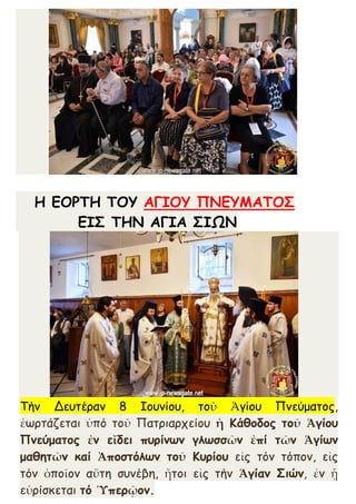 Η ΕΟΡΤΗ ΤΟΥ ΑΓΙΟΥ ΠΝΕΥΜΑΤΟΣ
ΕΙΣ ΤΗΝ ΑΓΙΑ ΣΙΩΝ
Τήν Δευτέραν 8 Ιουνίου, τοῦ Ἁγίου Πνεύματος,
ἑωρτάζεται ὑπό τοῦ Πατριαρχείου ἡ Κάθοδος τοῦ Ἁγίου
Πνεύματος ἐν εἴδει πυρίνων γλωσσῶν ἐπί τῶν Ἁγίων
μαθητῶν καί Ἀποστόλων τοῦ Κυρίου εἰς τόν τόπον, εἰς
τόν ὁποῖον αὕτη συνέβη, ἤτοι εἰς τήν Ἁγίαν Σιών, ἐν ᾗ
εὑρίσκεται τό Ὑπερῷον.
 