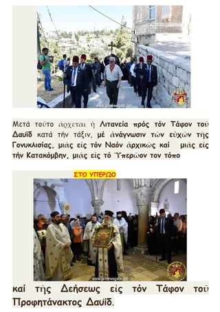 Μετά τοῦτο άρχεται ἡ Λιτανεία πρός τόν Τάφον τοῦ
Δαυΐδ κατά τήν τάξιν, μέ ἀνάγνωσιν τῶν εὐχῶν τῆς
Γονυκλισίας, μιᾶς εἰς τόν Ναόν ἀρχικῶς καί μιᾶς εἰς
τήν Κατακόμβην, μιᾶς εἰς τό Ὑπερῶον τον τόπο
ΣΤΟ ΥΠΕΡΩΟ
καί τῆς Δεήσεως εἰς τόν Τάφον τοῦ
Προφητάνακτος Δαυΐδ.
 