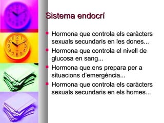 Sistema endocrí
   Hormona que controla els caràcters
    sexuals secundaris en les dones...
   Hormona que controla el nivell de
    glucosa en sang...
   Hormona que ens prepara per a
    situacions d’emergència...
   Hormona que controla els caràcters
    sexuals secundaris en els homes...
 