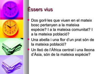 Éssers vius
   Dos goril·les que viuen en el mateix
    bosc pertanyen a la mateixa
    espècie? I a la mateixa comunitat? I
    a la mateixa població?
   Una abella i una flor d’un prat són de
    la mateixa població?
   Un lleó de l’Àfrica central i una lleona
    d’Àsia, són de la mateixa espècie?
 