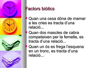 Factors biòtics
   Quan una ossa dóna de mamar
    a les cries es tracta d’una
    relació...
   Quan dos mascles de cabra
    competeixen per la femella, es
    tracta d’una relació...
   Quan un ós es frega l’esquena
    en un tronc, es tracta d’una
    relació...
 