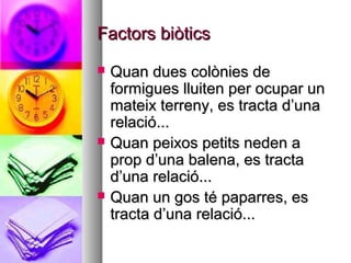 Factors biòtics
   Quan dues colònies de
    formigues lluiten per ocupar un
    mateix terreny, es tracta d’una
    relació...
   Quan peixos petits neden a
    prop d’una balena, es tracta
    d’una relació...
   Quan un gos té paparres, es
    tracta d’una relació...
 