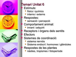 Temari Unitat 6
   Estímuls:
     físics i químics
     interns i externs
   Respostes:
       sensació i percepció
   Comportament animal:
       innant i adquirit
   Receptors i òrgans dels sentits
   Efectors
   Sistemes de coordinació:
     sistema nerviós
     Sistema endocrí: hormones i glàndules
   Respostes de les plantes
       nàsties, tropismes i fotoperíode
 