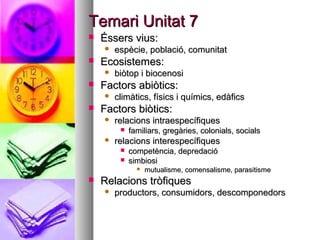 Temari Unitat 7
   Éssers vius:
       espècie, població, comunitat
   Ecosistemes:
       biòtop i biocenosi
   Factors abiòtics:
       climàtics, físics i químics, edàfics
   Factors biòtics:
       relacions intraespecífiques
            familiars, gregàries, colonials, socials
       relacions interespecífiques
            competència, depredació
            simbiosi
                  mutualisme, comensalisme, parasitisme
   Relacions tròfiques
       productors, consumidors, descomponedors
 