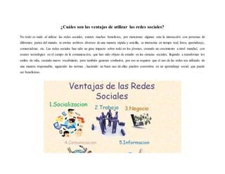 ¿Cuáles son las ventajas de utilizar las redes sociales?
No todo es malo al utilizar las redes sociales, existen muchos beneficios, por mencionar algunas esta la interacción con personas de
diferentes partes del mundo, se envían archivos diversos de una manera rápida y sencilla, se interactúa en tiempo real, foros, aprendizaje,
comercializar, etc. Las redes sociales han sido un gran impacto sobre todo en los jóvenes, creando un crecimiento a nivel mundial, con
avance tecnológico en el campo de la comunicación, que han sido objeto de estudio en las ciencias sociales, llegando a transformar los
estilos de vida, creando nuevo vocabulario, pero también generan confusión, por eso se requiere que el uso de las redes sea utilizado de
una manera responsable, siguiendo las normas , haciendo un buen uso de ellas pueden convertirse en un aprendizaje social, que puede
ser beneficioso.
 