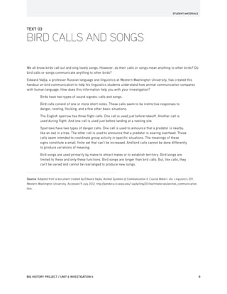 STUDENT MATERIALS
BIG HISTORY PROJECT / UNIT 6 INVESTIGATION 6	8
TEXT 03
BIRD CALLS AND SONGS
We all know birds call out and sing lovely songs. However, do their calls or songs mean anything to other birds? Do
bird calls or songs communicate anything to other birds?
Edward Vadja, a professor Russian language and linguistics at Western Washington University, has created this
handout on bird communication to help his linguistics students understand how animal communication compares
with human language. How does this information help you with your investigation?
Birds have two types of sound signals: calls and songs.
Bird calls consist of one or more short notes. These calls seem to be instinctive responses to
danger, nesting, flocking, and a few other basic situations.
The English sparrow has three flight calls. One call is used just before takeoff. Another call is
used during flight. And one call is used just before landing at a nesting site.
Sparrows have two types of danger calls. One call is used to announce that a predator is nearby,
like an owl in a tree. The other call is used to announce that a predator is soaring overhead. These
calls seem intended to coordinate group activity in specific situations. The meanings of these
signs constitute a small, finite set that can’t be increased. And bird calls cannot be done differently
to produce variations of meaning.
Bird songs are used primarily by males to attract mates or to establish territory. Bird songs are
limited to these and only these functions. Bird songs are longer than bird calls. But, like calls, they
can’t be varied and cannot be rearranged to produce new songs.
Source: Adapted from a document created by Edward Vajda, Animal Systems of Communication II, Course Materi- als: Linguistics 201,
Western Washington University. Accessed 9 July 2012. http://pandora.cii.wwu.edu/ vajda/ling201/test1materials/animal_communication.
htm.
 