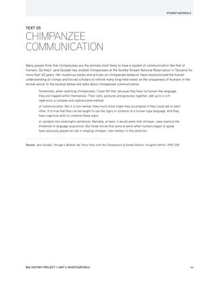 STUDENT MATERIALS
BIG HISTORY PROJECT / UNIT 6 INVESTIGATION 6	10
TEXT 05
CHIMPANZEE
COMMUNICATION
Many people think that chimpanzees are the animals most likely to have a system of communication like that of
humans. Do they? Jane Goodall has studied chimpanzees at the Gombe Stream National Reservation in Tanzania for
more than 40 years. Her numerous books and articles on chimpanzee behavior have revolutionized the human
understanding of chimps and forced scholars to rethink many long-held views on the uniqueness of humans in the
animal world. In the excerpt below she talks about chimpanzee communication.
Sometimes, when watching chimpanzees, I have felt that, because they have no human-like language,
they are trapped within themselves. Their calls, postures and gestures, together, add up to a rich
repertoire, a complex and sophisticated method
of communication. But it is non-verbal. How much more might they accomplish if they could talk to each
other. It is true that they can be taught to use the signs or symbols of a human-type language. And they
have cognitive skills to combine these signs
or symbols into meaningful sentences. Mentally, at least, it would seem that chimpan- zees stand at the
threshold of language acquisition. But those forces that were at work when humans began to speak
have obviously played no role in shaping chimpan- zee intellect in this direction.
Source: Jane Goodall, Through a Window: My Thirty Years with the Chimpanzees of Gombe (Boston: Houghton Mifflin, 1990) 208.
 