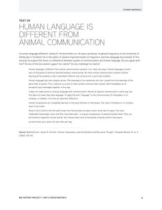 STUDENT MATERIALS
BIG HISTORY PROJECT / UNIT 6 INVESTIGATION 6	14
TEXT 09
HUMAN LANGUAGE IS
DIFFERENT FROM
ANIMAL COMMUNICATION
Is human language different? James R. Hurford thinks so. He was a professor of general linguistics at the University of
Edinburgh in Scotland. He is the author of several important books on linguistics and how language has evolved. In this
excerpt, he argues that there is a difference between system of communication and human language. Do you agree with
him? Do any of the documents support his claims? Do any challenge his claims?
Human language is different from animal communication systems in at least two ways. Human languages contain
tens of thousands of arbitrary learned symbols, mainly words. No other animal communication system involves
learning all the symbols in each individual’s lifetime, and certainly not in such vast numbers.
Human language also has complex syntax. The meanings of our sentences are com- posed from the meanings of the
parts (that is words). This is obvious to us but no other animal communication system (with honeybees as an
exception) puts messages together in this way.
It does not make sense to confuse language with communication. Almost all species communicate in some way, but
this does not mean they have language. To apply the term “language” to the communication of honeybees, or of
monkeys, or whales, is to miss an important difference.
Human vocabularies are completely learned, in the early lifetimes of individuals. The calls of monkeys or of chickens
seem to be innate.
None of this conflicts with the well-known fact that animals are able to learn small sets of signs. The most
celebrated trained apes, Kanzi and Nim, have been able to acquire vocabularies of several hundred items. Pets can
be trained to respond to human words. Yet, humans learn tens of thousands of words within a few years,
at some times up to about 20 new items per day.
Source: Modified from: James R. Hurford, “Human Uniqueness, Learned Symbols and Recursive Thought,” European Review 12, no. 4
(2004): 551–65.
 