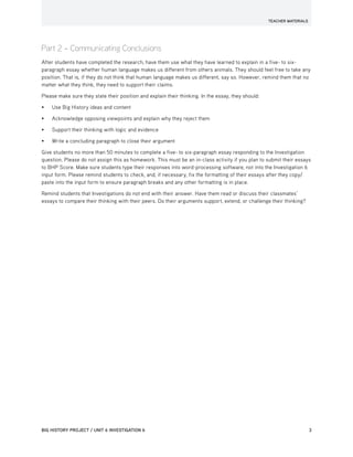 TEACHER MATERIALS
BIG HISTORY PROJECT / UNIT 6 INVESTIGATION 6	 3
Part 2 – Communicating Conclusions
After students have completed the research, have them use what they have learned to explain in a five- to six-
paragraph essay whether human language makes us different from others animals. They should feel free to take any
position. That is, if they do not think that human language makes us different, say so. However, remind them that no
matter what they think, they need to support their claims.
Please make sure they state their position and explain their thinking. In the essay, they should:
•	 Use Big History ideas and content
•	 Acknowledge opposing viewpoints and explain why they reject them
•	 Support their thinking with logic and evidence
•	 Write a concluding paragraph to close their argument
Give students no more than 50 minutes to complete a five- to six-paragraph essay responding to the Investigation
question. Please do not assign this as homework. This must be an in-class activity if you plan to submit their essays
to BHP Score. Make sure students type their responses into word-processing software, not into the Investigation 6
input form. Please remind students to check, and, if necessary, fix the formatting of their essays after they copy/
paste into the input form to ensure paragraph breaks and any other formatting is in place.
Remind students that Investigations do not end with their answer. Have them read or discuss their classmates’
essays to compare their thinking with their peers. Do their arguments support, extend, or challenge their thinking?
 