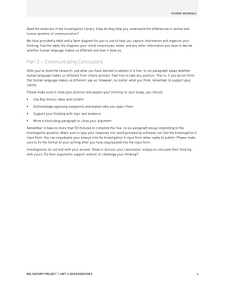 STUDENT MATERIALS
BIG HISTORY PROJECT / UNIT 6 INVESTIGATION 6	2
Read the materials in the Investigation Library. How do they help you understand the differences in animal and
human systems of communication?
We have provided a table and a Venn diagram for you to use to help you capture information and organize your
thinking. Use the table, the diagram, your initial conjectures, notes, and any other information you have to decide
whether human language makes us different and how it does so.
Part 2 – Communicating Conclusions
After you’ve done the research, use what you have learned to explain in a five- to six-paragraph essay whether
human language makes us different from others animals. Feel free to take any position. That is, if you do not think
that human language makes us different, say so. However, no matter what you think, remember to support your
claims.
Please make sure to state your position and explain your thinking. In your essay, you should:
•	 Use Big History ideas and content
•	 Acknowledge opposing viewpoints and explain why you reject them
•	 Support your thinking with logic and evidence
•	 Write a concluding paragraph to close your argument
Remember to take no more than 50 minutes to complete the five- to six-paragraph essay responding to the
Investigation question. Make sure to type your response into word-processing software, not into the Investigation 6
input form. You can copy/paste your essays into the Investigation 6 input form when ready to submit. Please make
sure to fix the format of your writing after you have copy/pasted into the input form.
Investigations do not end with your answer. Read or discuss your classmates’ essays to com pare their thinking
with yours. Do their arguments support, extend, or challenge your thinking?
 