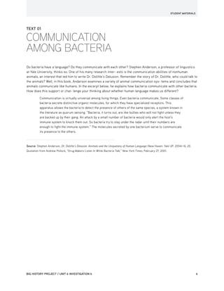 STUDENT MATERIALS
BIG HISTORY PROJECT / UNIT 6 INVESTIGATION 6	6
TEXT 01
COMMUNICATION
AMONG BACTERIA
Do bacteria have a language? Do they communicate with each other? Stephen Anderson, a professor of linguistics
at Yale University, thinks so. One of his many research inter- ests is the communication abilities of nonhuman
animals, an interest that led him to write Dr. Dolittle’s Delusion. Remember the story of Dr. Dolittle, who could talk to
the animals? Well, in this book, Anderson examines a variety of animal communication sys- tems and concludes that
animals communicate like humans. In the excerpt below, he explains how bacteria communicate with other bacteria.
How does this support or chal- lenge your thinking about whether human language makes us different?
Communication is virtually universal among living things. Even bacteria communicate. Some classes of
bacteria secrete distinctive organic molecules, for which they have specialized receptors. This
apparatus allows the bacteria to detect the presence of others of the same species, a system known in
the literature as quorum sensing. “Bacteria, it turns out, are like bullies who will not fight unless they
are backed up by their gang. An attack by a small number of bacteria would only alert the host’s
immune system to knock them out. So bacteria try to stay under the radar until their numbers are
enough to fight the immune system.” The molecules secreted by one bacterium serve to communicate
its presence to the others.
Source: Stephen Anderson, Dr. Dolittle’s Delusion: Animals and the Uniqueness of Human Language (New Haven: Yale UP, 2004) 16, 20.
Quotation from Andrew Pollock, “Drug Makers Listen In While Bacteria Talk,” New York Times, February 27, 2001.
 