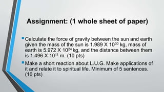 Assignment: (1 whole sheet of paper)
Calculate the force of gravity between the sun and earth
given the mass of the sun is 1.989 X 1030 kg, mass of
earth is 5.972 X 1024 kg, and the distance between them
is 1.496 X 1011 m. (10 pts)
Make a short reaction about L.U.G. Make applications of
it and relate it to spiritual life. Minimum of 5 sentences.
(10 pts)
 
