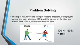 Problem Solving
• In a tug-of-war, forces are acting in opposite directions. If the players
on one end exert a force of 100 N and the players on the other end
exert a force of 90 N, what is the resultant force?
100 N 90 N
100 N – 90 N
= 10 N
 