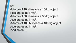 So:
-A force of 10 N means a 10-kg object
accelerates at 1 m/s2.
-A force of 50 N means a 50-kg object
accelerates at 1 m/s2.
-A force of 100 N means a 100-kg object
accelerates at 1 m/s2.
-And so on…
 