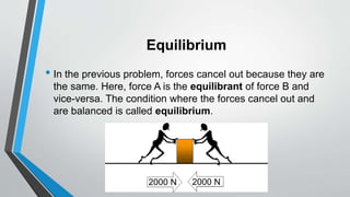 Equilibrium
• In the previous problem, forces cancel out because they are
the same. Here, force A is the equilibrant of force B and
vice-versa. The condition where the forces cancel out and
are balanced is called equilibrium.
2000 N 2000 N
 
