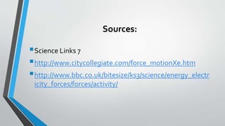 Sources:
Science Links 7
http://www.citycollegiate.com/force_motionXe.htm
http://www.bbc.co.uk/bitesize/ks3/science/energy_electr
icity_forces/forces/activity/
 