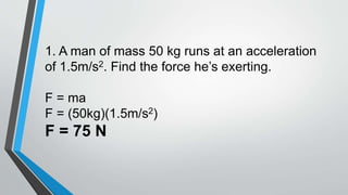 1. A man of mass 50 kg runs at an acceleration
of 1.5m/s2. Find the force he’s exerting.
F = ma
F = (50kg)(1.5m/s2)
F = 75 N
 