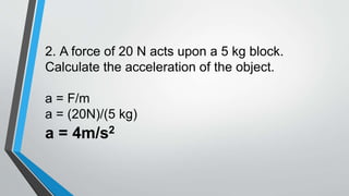 2. A force of 20 N acts upon a 5 kg block.
Calculate the acceleration of the object.
a = F/m
a = (20N)/(5 kg)
a = 4m/s2
 
