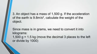 3. An object has a mass of 1,500 g. If the acceleration
of the earth is 9.8m/s2, calculate the weight of the
object.
Since mass is in grams, we need to convert it into
kilograms:
1,500 g = 1.5 kg (move the decimal 3 places to the left
or divide by 1000)
 