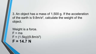 3. An object has a mass of 1,500 g. If the acceleration
of the earth is 9.8m/s2, calculate the weight of the
object.
Weight is a force.
F = ma
F = (1.5kg)(9.8m/s2)
F = 14.7 N
 