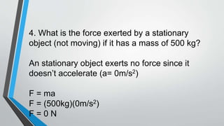4. What is the force exerted by a stationary
object (not moving) if it has a mass of 500 kg?
An stationary object exerts no force since it
doesn’t accelerate (a= 0m/s2)
F = ma
F = (500kg)(0m/s2)
F = 0 N
 