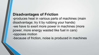 Disadvantages of Friction
-produces heat in various parts of machines (main
disadvantage; try it by rubbing your hands)
-we have to exert more power in machines (more
power, more energy wasted like fuel in cars)
-opposes motion
-because of friction, noise is produced in machines
 