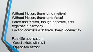 Without friction, there is no motion!
Without friction, there is no force!
Force and friction, though opposite, acts
together in harmony.
Friction coexists with force. Ironic, doesn’t it?
Real-life application:
-Good exists with evil
-Opposites attract
 