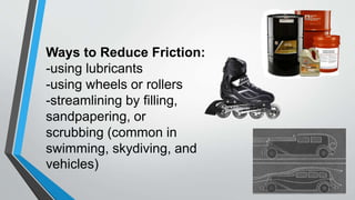 Ways to Reduce Friction:
-using lubricants
-using wheels or rollers
-streamlining by filling,
sandpapering, or
scrubbing (common in
swimming, skydiving, and
vehicles)
 