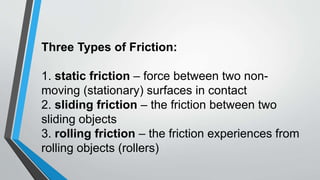 Three Types of Friction:
1. static friction – force between two non-
moving (stationary) surfaces in contact
2. sliding friction – the friction between two
sliding objects
3. rolling friction – the friction experiences from
rolling objects (rollers)
 