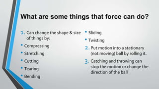 What are some things that force can do?
1. Can change the shape & size
of things by:
• Compressing
• Stretching
• Cutting
• Tearing
• Bending
• Sliding
• Twisting
2.Put motion into a stationary
(not moving) ball by rolling it.
3. Catching and throwing can
stop the motion or change the
direction of the ball
 