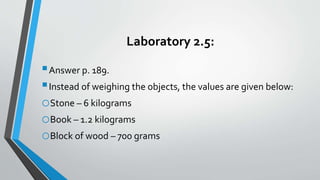Laboratory 2.5:
Answer p. 189.
Instead of weighing the objects, the values are given below:
oStone – 6 kilograms
oBook – 1.2 kilograms
oBlock of wood – 700 grams
 