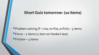 Short Quiz tomorrow: (10 items)
Problem solving (F = ma; m=F/a; a=F/m) – 3 items
Force – 2 items (1 item on Hooke’s law)
Friction – 5 items
 